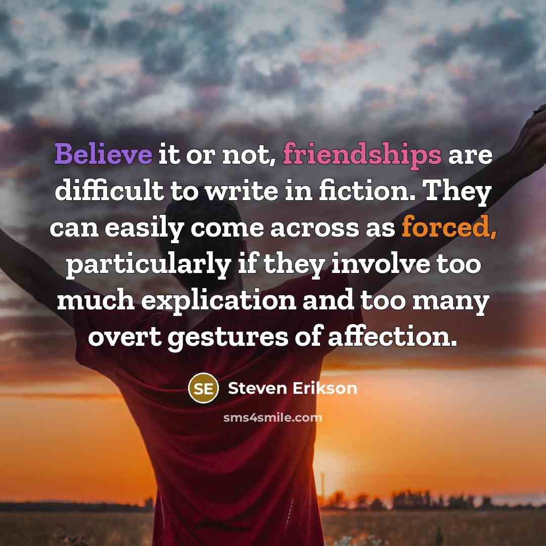 “Believe it or not, friendships are difficult to write in fiction. They can easily come across as forced, particularly if they involve too much explication and too many overt gestures of affection.” quote by Steven Erikson