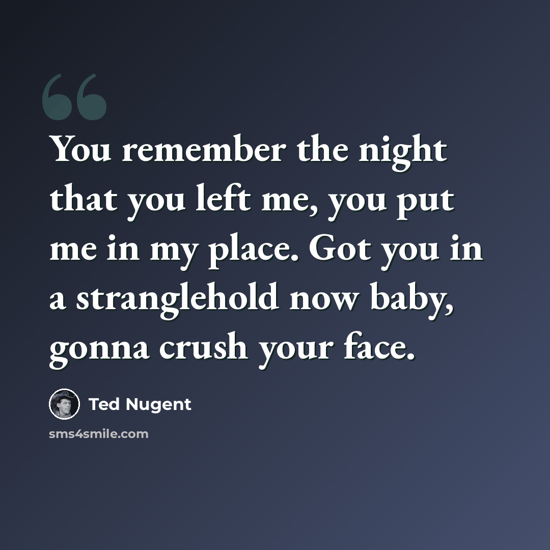 “You remember the night that you left me, you put me in my place. Got you in a stranglehold now baby, gonna crush your face.” quote by Ted Nugent