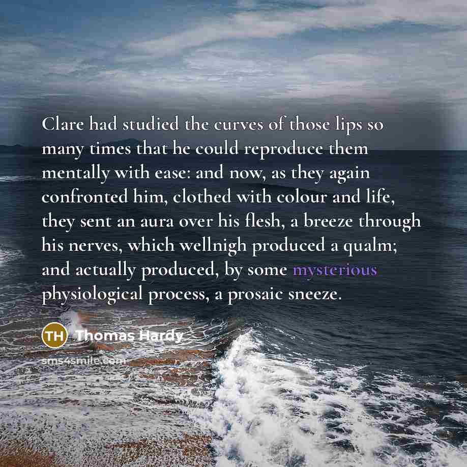 “Clare had studied the curves of those lips so many times that he could reproduce them mentally with ease: and now, as they again confronted him, clothed with colour and life, they sent an aura over his flesh, a breeze through his nerves, which wellnigh produced a qualm; and actually produced, by…” quote by Thomas Hardy