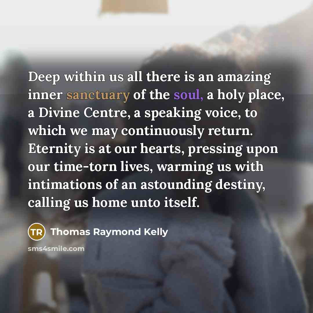 “Deep within us all there is an amazing inner sanctuary of the soul, a holy place, a Divine Centre, a speaking voice, to which we may continuously return. Eternity is at our hearts, pressing upon our time-torn lives, warming us with intimations of an astounding destiny, calling us home unto itself.” quote by Thomas Raymond Kelly
