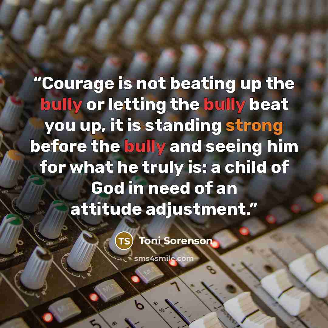 “Courage is not beating up the bully or letting the bully beat you up, it is standing strong before the bully and seeing him for what he truly is: a child of God in need of an attitude adjustment.” quote by Toni Sorenson