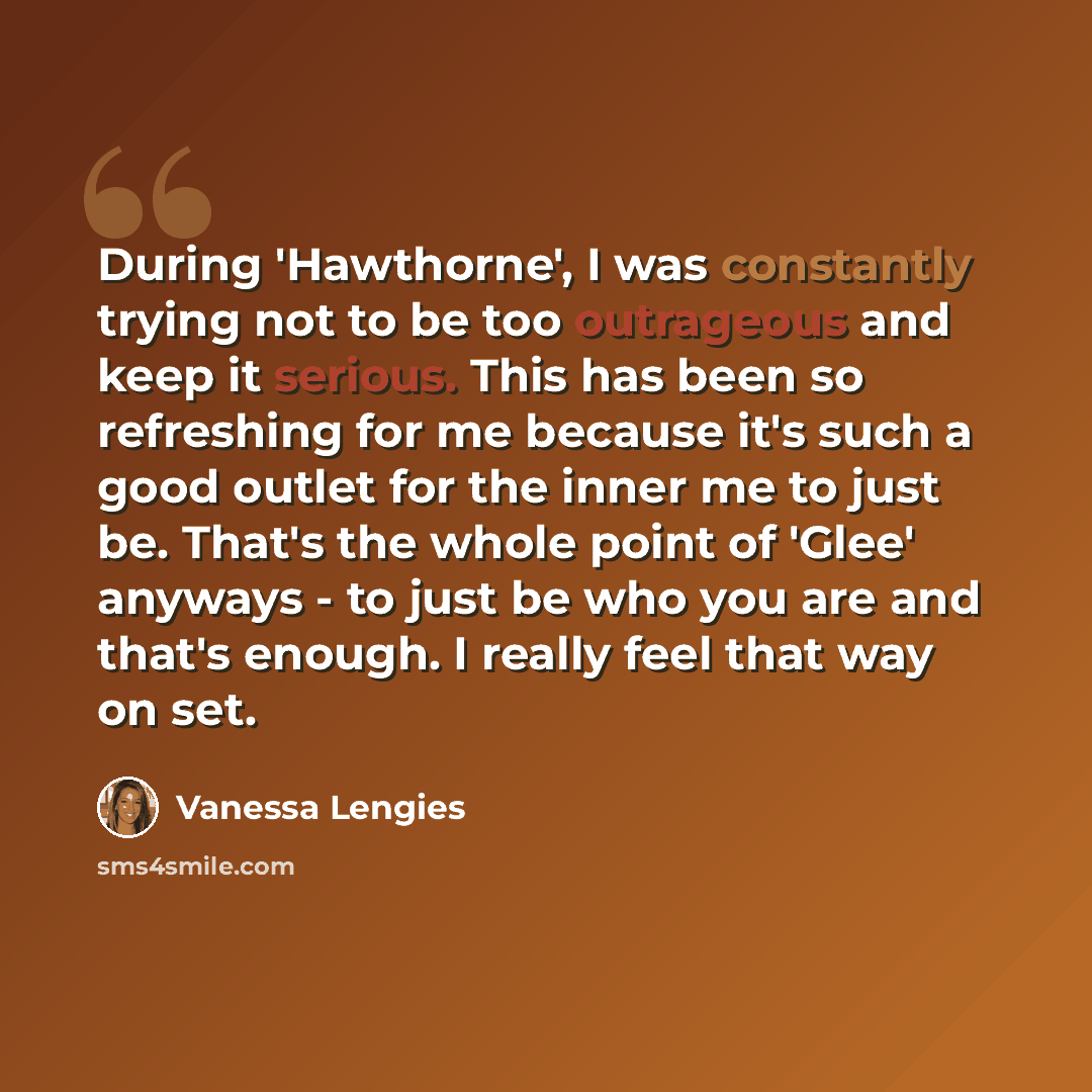 “During 'Hawthorne', I was constantly trying not to be too outrageous and keep it serious. This has been so refreshing for me because it's such a good outlet for the inner me to just be. That's the whole point of 'Glee' anyways - to just be who you are and that's enough. I really feel that way on…” quote by Vanessa Lengies