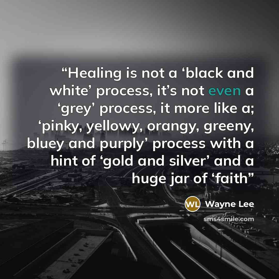 “Healing is not a ‘black and white’ process, it’s not even a ‘grey’ process, it more like a; ‘pinky, yellowy, orangy, greeny, bluey and purply’ process with a hint of ‘gold and silver’ and a huge jar of ‘faith” quote by Wayne Lee