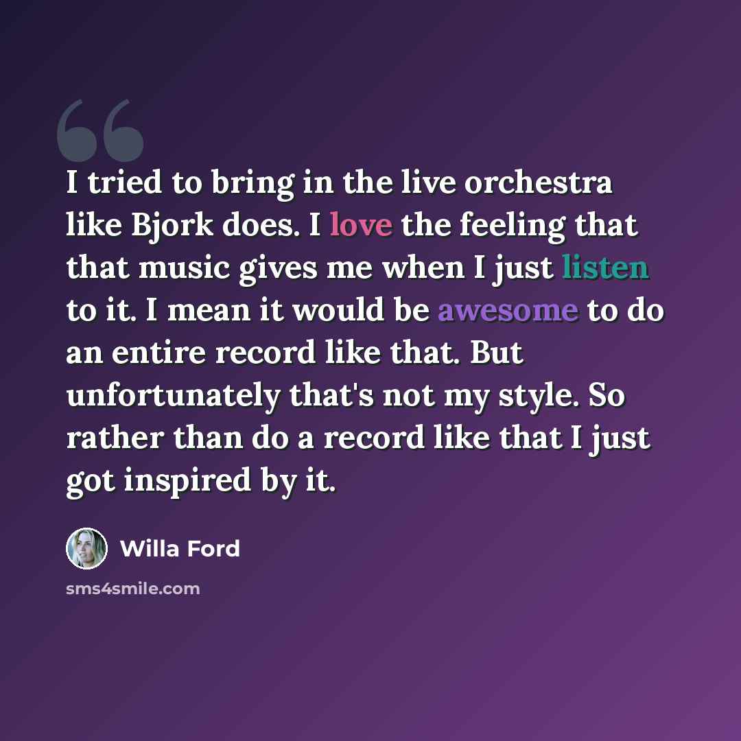 “I tried to bring in the live orchestra like Bjork does. I love the feeling that that music gives me when I just listen to it. I mean it would be awesome to do an entire record like that. But unfortunately that's not my style. So rather than do a record like that I just got inspired by it.” quote by Willa Ford