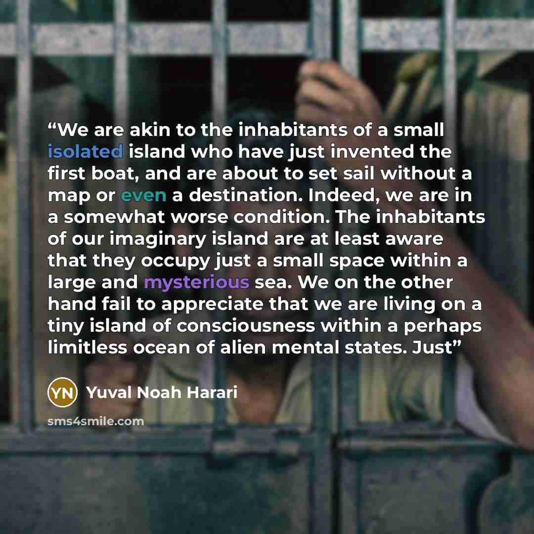 “We are akin to the inhabitants of a small isolated island who have just invented the first boat, and are about to set sail without a map or even a destination. Indeed, we are in a somewhat worse condition. The inhabitants of our imaginary island are at least aware that they occupy just a small…” quote by Yuval Noah Harari