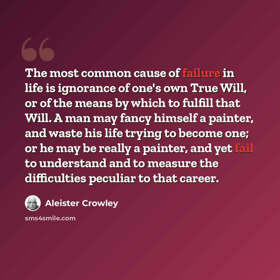 “The most common cause of failure in life is ignorance of one's own True Will, or of the means by which to fulfill that Will. A man may fancy himself a painter, and waste his life trying to become one; or he may be really a painter, and yet fail to understand and to measure the difficulties…” quote by Aleister Crowley