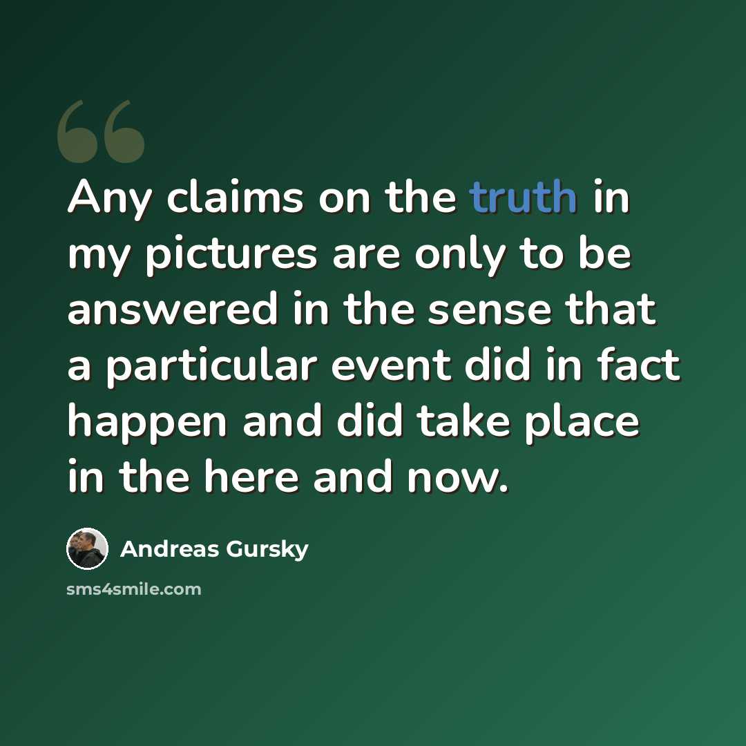 “Any claims on the truth in my pictures are only to be answered in the sense that a particular event did in fact happen and did take place in the here and now.” quote by Andreas Gursky
