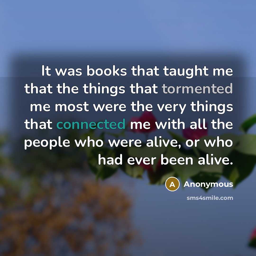 “It was books that taught me that the things that tormented me most were the very things that connected me with all the people who were alive, or who had ever been alive.” quote by Anonymous
