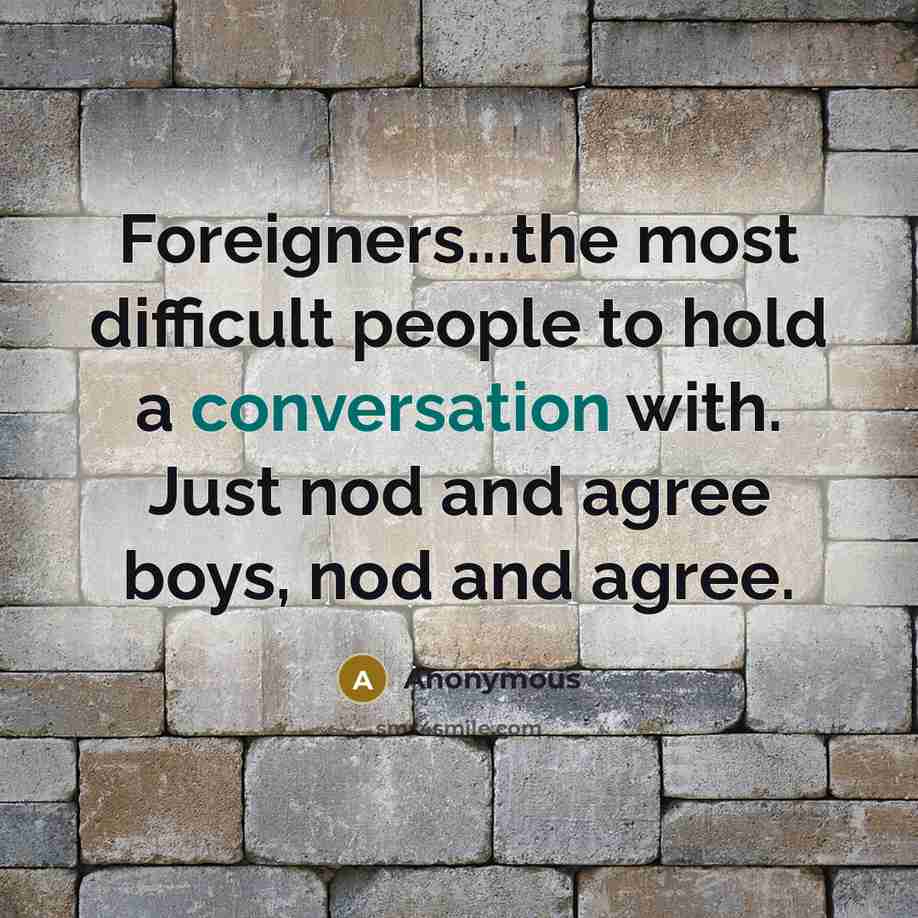 “Foreigners...the most difficult people to hold a conversation with. Just nod and agree boys, nod and agree.” quote by Anonymous