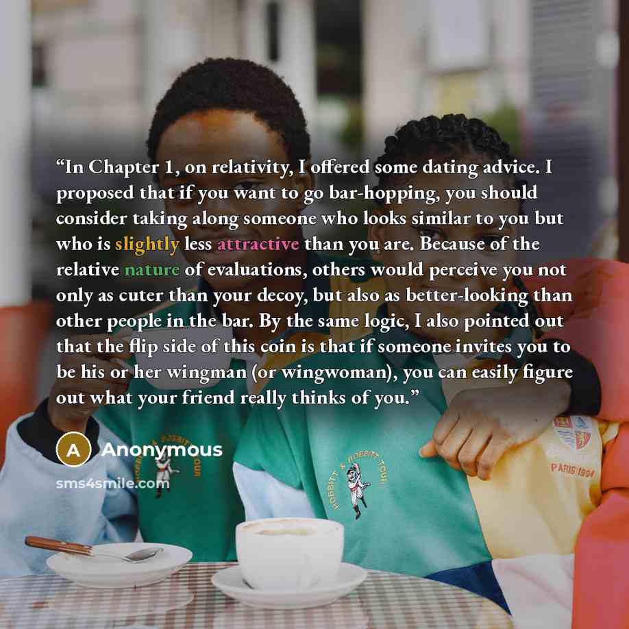 “In Chapter 1, on relativity, I offered some dating advice. I proposed that if you want to go bar-hopping, you should consider taking along someone who looks similar to you but who is slightly less attractive than you are. Because of the relative nature of evaluations, others would perceive you not…” quote by Anonymous