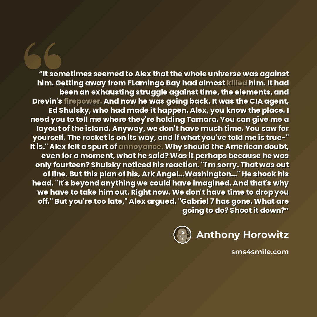 “It sometimes seemed to Alex that the whole universe was against him. Getting away from FLamingo Bay had almost killed him. It had been an exhausting struggle against time, the elements, and Drevin's firepower. And now he was going back. It was the CIA agent, Ed Shulsky, who had made it happen…” quote by Anthony Horowitz