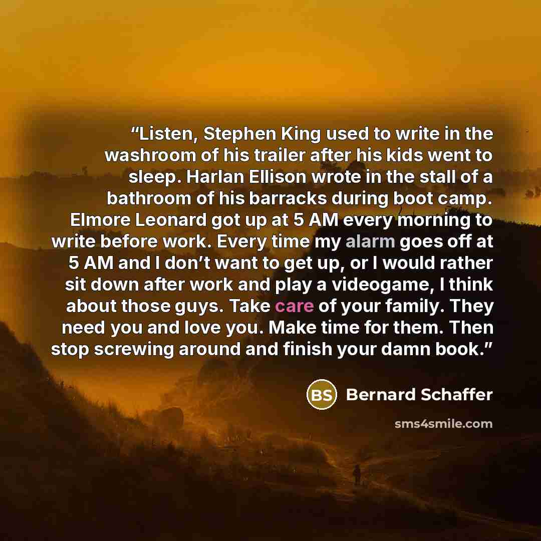 “Listen, Stephen King used to write in the washroom of his trailer after his kids went to sleep. Harlan Ellison wrote in the stall of a bathroom of his barracks during boot camp. Elmore Leonard got up at 5 AM every morning to write before work. Every time my alarm goes off at 5 AM and I don’t want…” quote by Bernard Schaffer