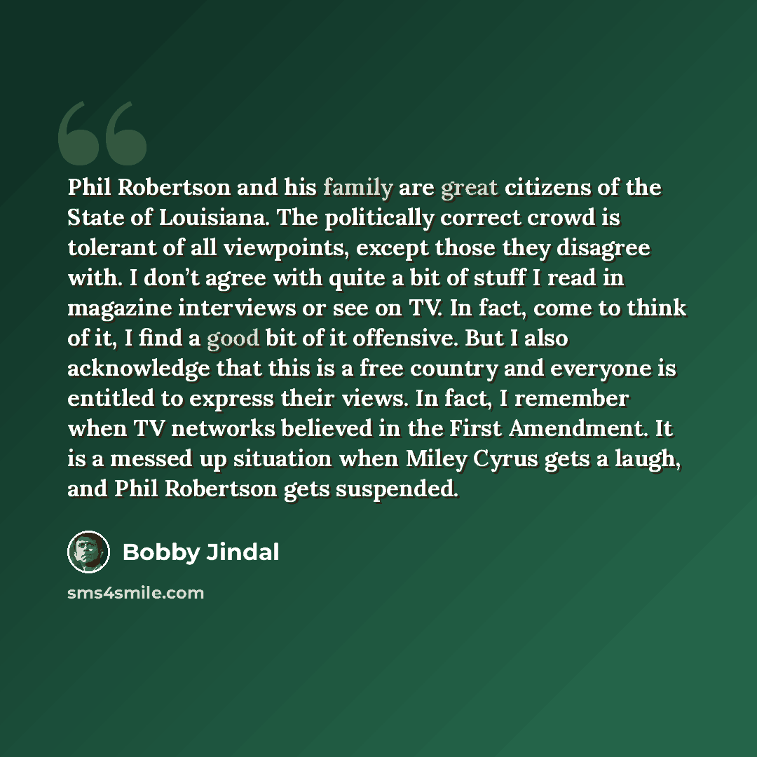 “Phil Robertson and his family are great citizens of the State of Louisiana. The politically correct crowd is tolerant of all viewpoints, except those they disagree with. I don’t agree with quite a bit of stuff I read in magazine interviews or see on TV. In fact, come to think of it, I find a good…” quote by Bobby Jindal