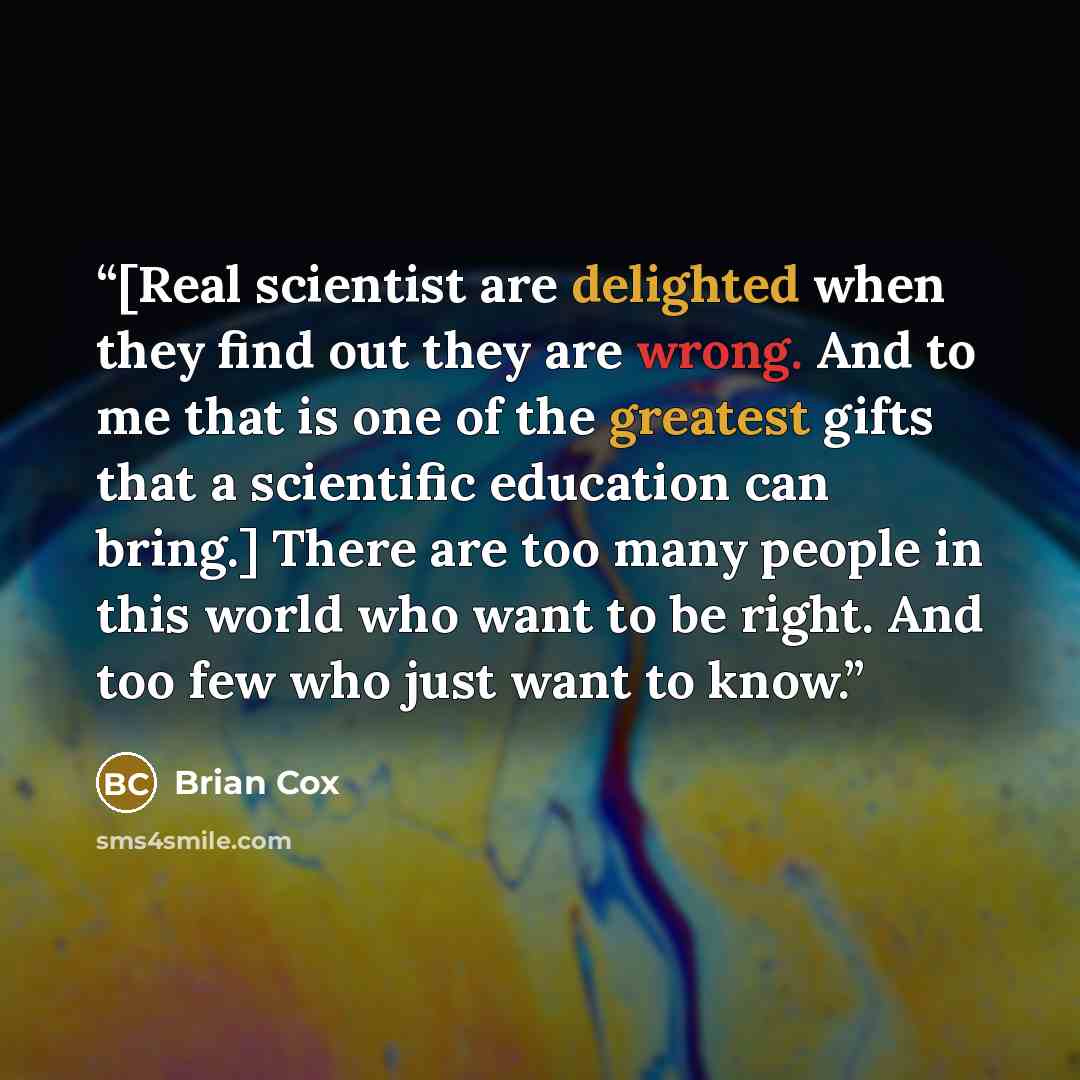 “[Real scientist are delighted when they find out they are wrong. And to me that is one of the greatest gifts that a scientific education can bring.] There are too many people in this world who want to be right. And too few who just want to know.” quote by Brian Cox