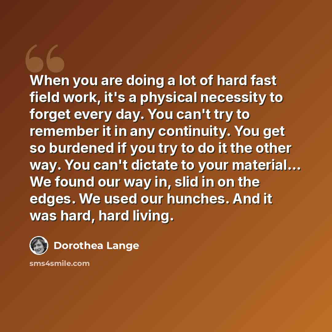 “When you are doing a lot of hard fast field work, it's a physical necessity to forget every day. You can't try to remember it in any continuity. You get so burdened if you try to do it the other way. You can't dictate to your material... We found our way in, slid in on the edges. We used our…” quote by Dorothea Lange