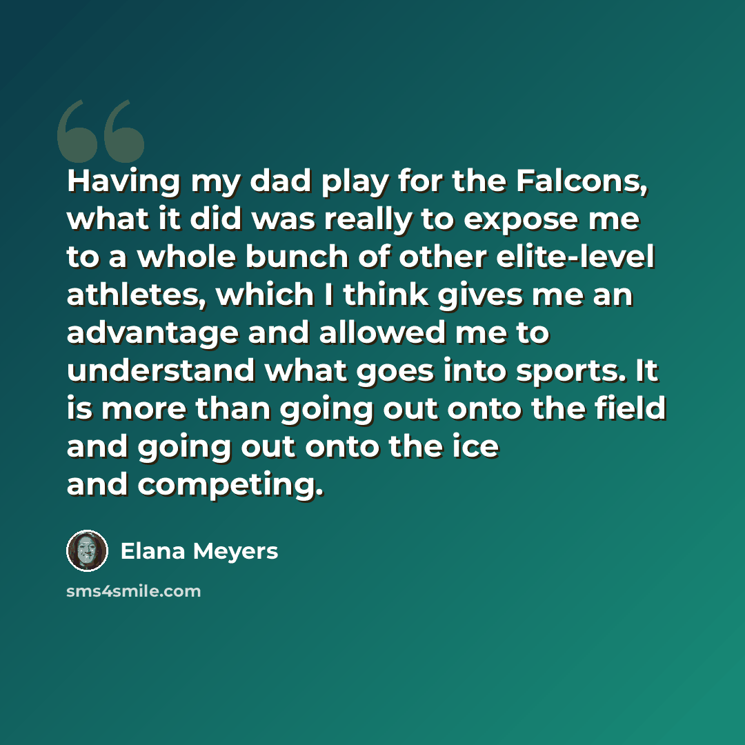 “Having my dad play for the Falcons, what it did was really to expose me to a whole bunch of other elite-level athletes, which I think gives me an advantage and allowed me to understand what goes into sports. It is more than going out onto the field and going out onto the ice and competing.” quote by Elana Meyers