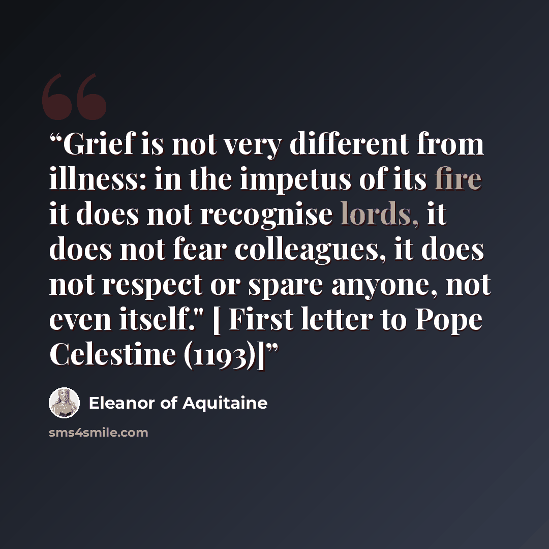 “Grief is not very different from illness: in the impetus of its fire it does not recognise lords, it does not fear colleagues, it does not respect or spare anyone, not even itself." [ First letter to Pope Celestine (1193)]” quote by Eleanor of Aquitaine