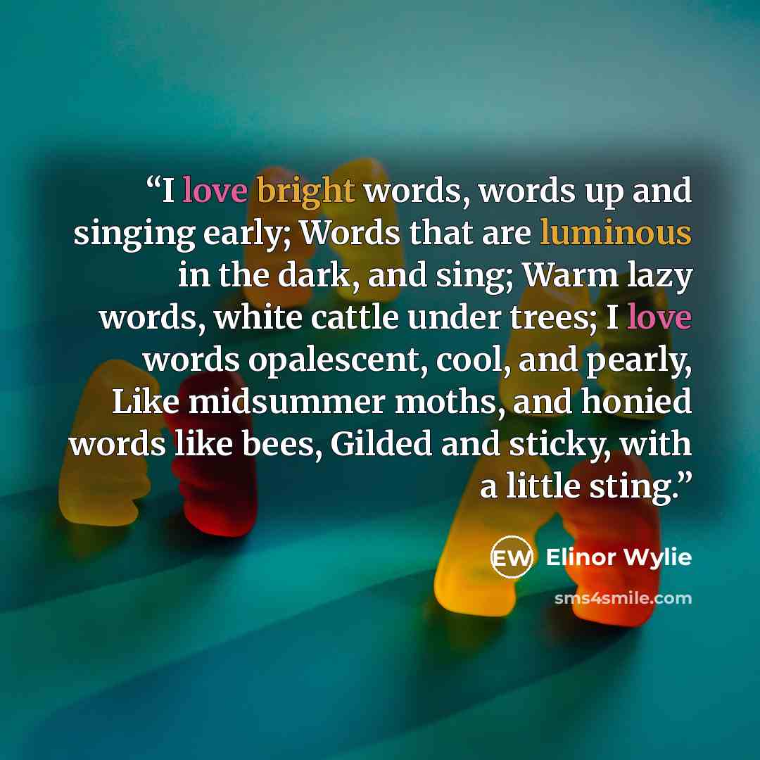 “I love bright words, words up and singing early; Words that are luminous in the dark, and sing; Warm lazy words, white cattle under trees; I love words opalescent, cool, and pearly, Like midsummer moths, and honied words like bees, Gilded and sticky, with a little sting.” quote by Elinor Wylie