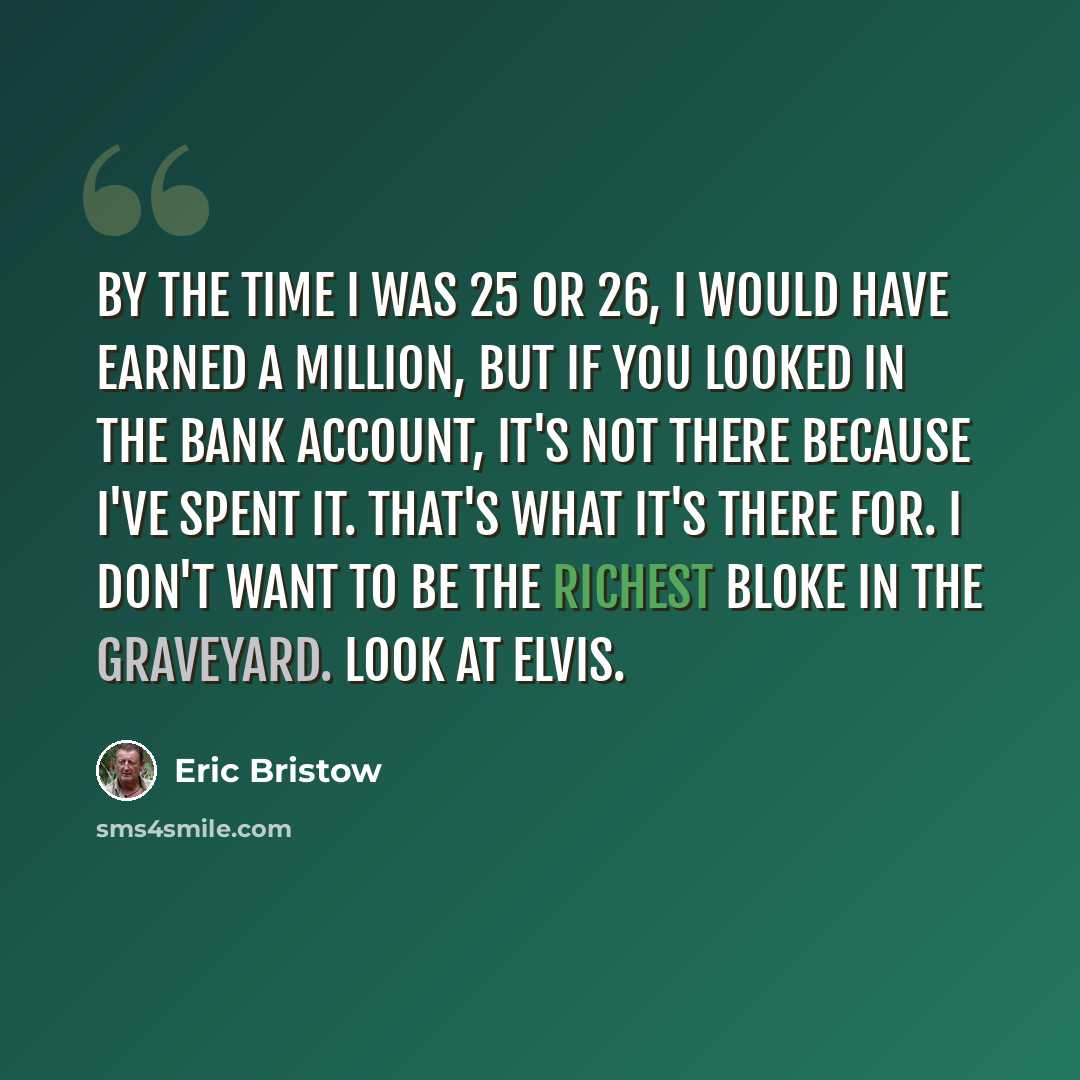“By the time I was 25 or 26, I would have earned a million, but if you looked in the bank account, it's not there because I've spent it. That's what it's there for. I don't want to be the richest bloke in the graveyard. Look at Elvis.” quote by Eric Bristow