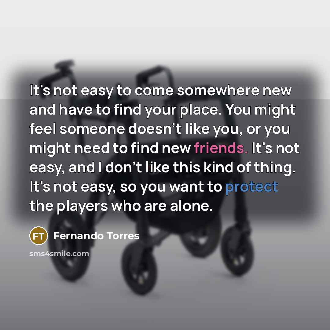 “It's not easy to come somewhere new and have to find your place. You might feel someone doesn't like you, or you might need to find new friends. It's not easy, and I don't like this kind of thing. It's not easy, so you want to protect the players who are alone.” quote by Fernando Torres