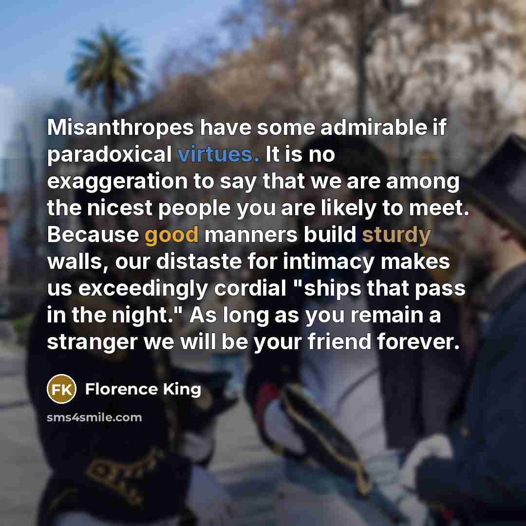 “Misanthropes have some admirable if paradoxical virtues. It is no exaggeration to say that we are among the nicest people you are likely to meet. Because good manners build sturdy walls, our distaste for intimacy makes us exceedingly cordial "ships that pass in the night." As long as you remain a…” quote by Florence King