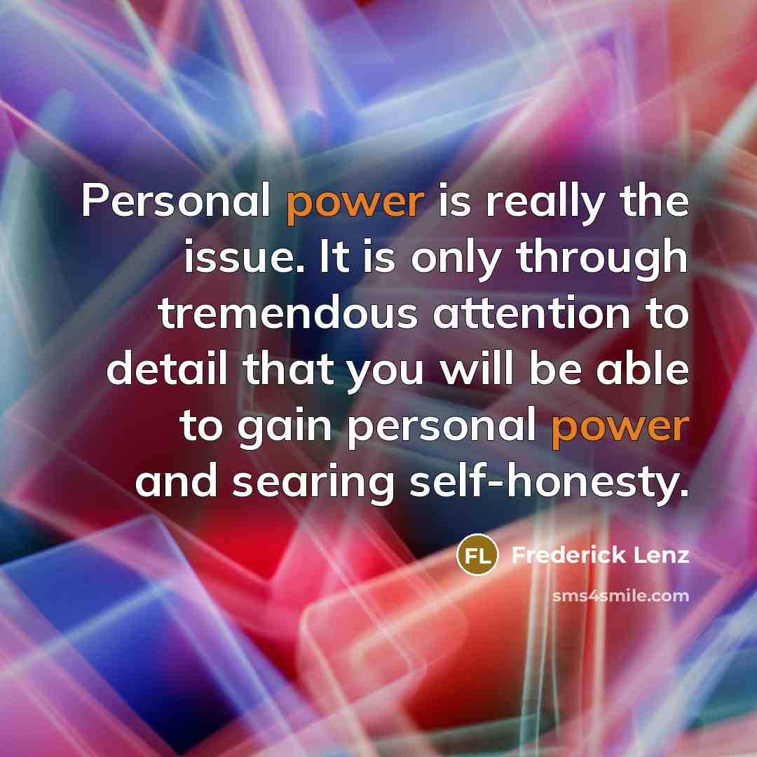 “Personal power is really the issue. It is only through tremendous attention to detail that you will be able to gain personal power and searing self-honesty.” quote by Frederick Lenz