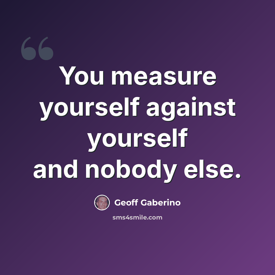 “You measure yourself against yourself and nobody else.” quote by Geoff Gaberino