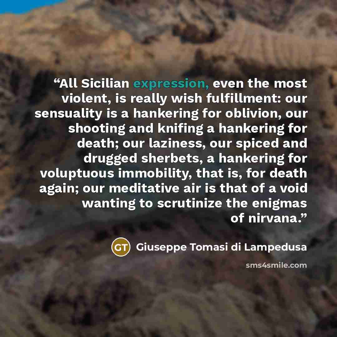 “All Sicilian expression, even the most violent, is really wish fulfillment: our sensuality is a hankering for oblivion, our shooting and knifing a hankering for death; our laziness, our spiced and drugged sherbets, a hankering for voluptuous immobility, that is, for death again; our meditative air…” quote by Giuseppe Tomasi di Lampedusa