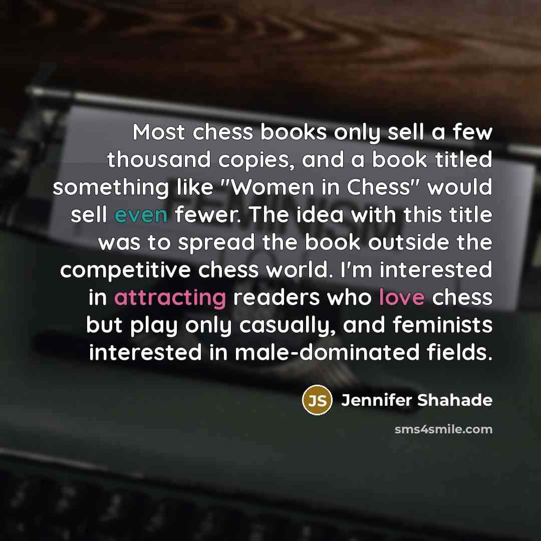 “Most chess books only sell a few thousand copies, and a book titled something like "Women in Chess" would sell even fewer. The idea with this title was to spread the book outside the competitive chess world. I'm interested in attracting readers who love chess but play only casually, and feminists…” quote by Jennifer Shahade