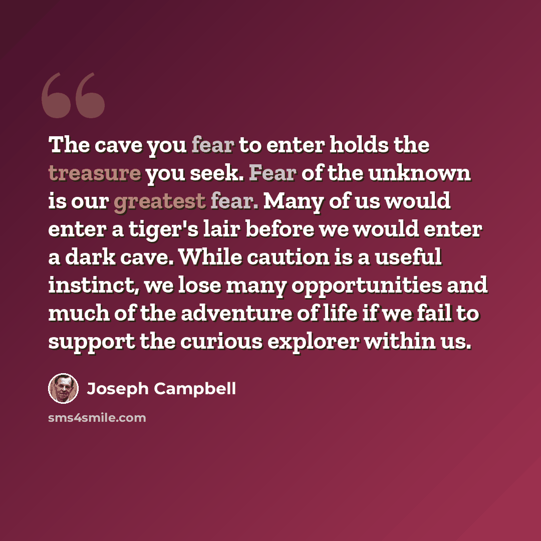 “The cave you fear to enter holds the treasure you seek. Fear of the unknown is our greatest fear. Many of us would enter a tiger's lair before we would enter a dark cave. While caution is a useful instinct, we lose many opportunities and much of the adventure of life if we fail to support the…” quote by Joseph Campbell