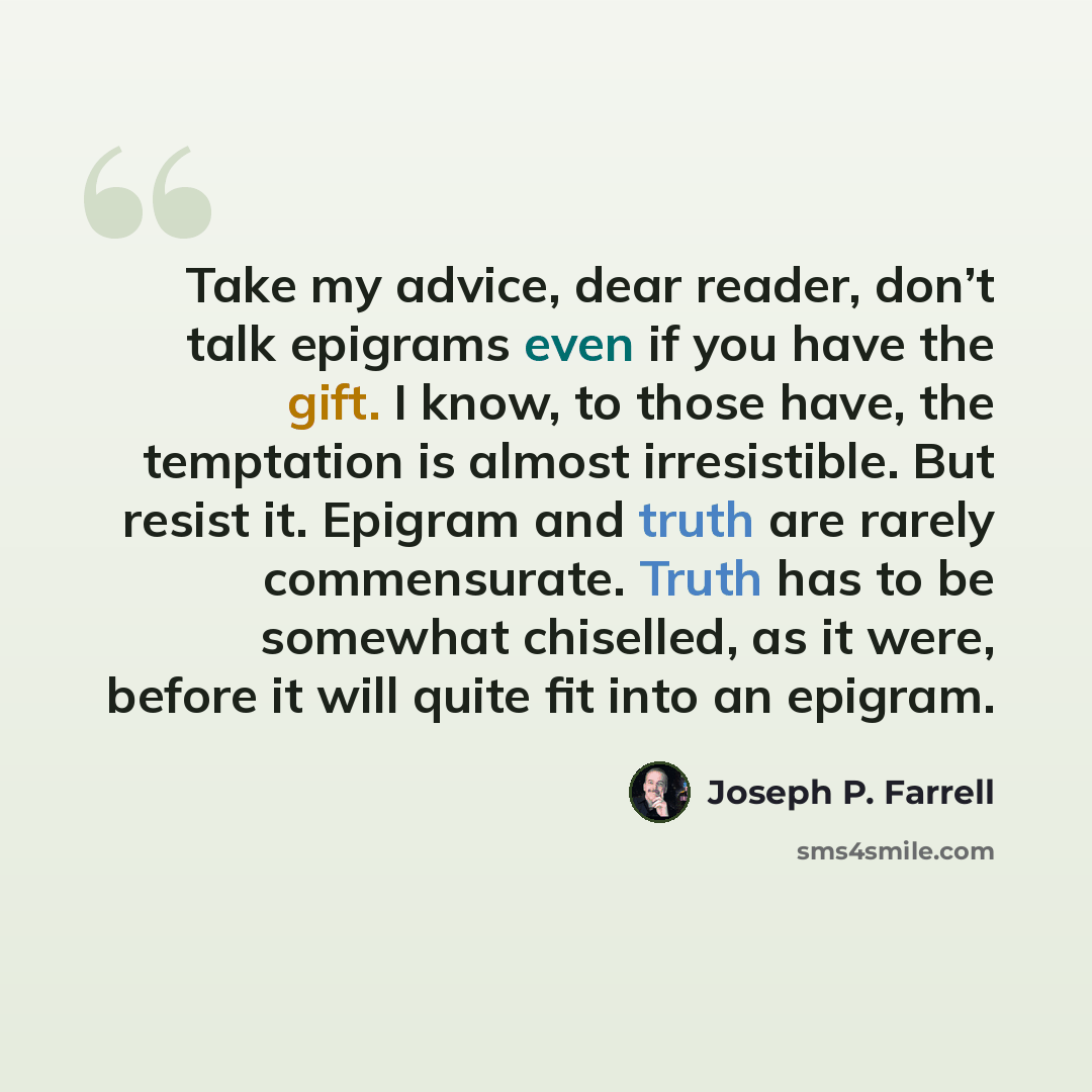 “Take my advice, dear reader, don’t talk epigrams even if you have the gift. I know, to those have, the temptation is almost irresistible. But resist it. Epigram and truth are rarely commensurate. Truth has to be somewhat chiselled, as it were, before it will quite fit into an epigram.” quote by Joseph P. Farrell