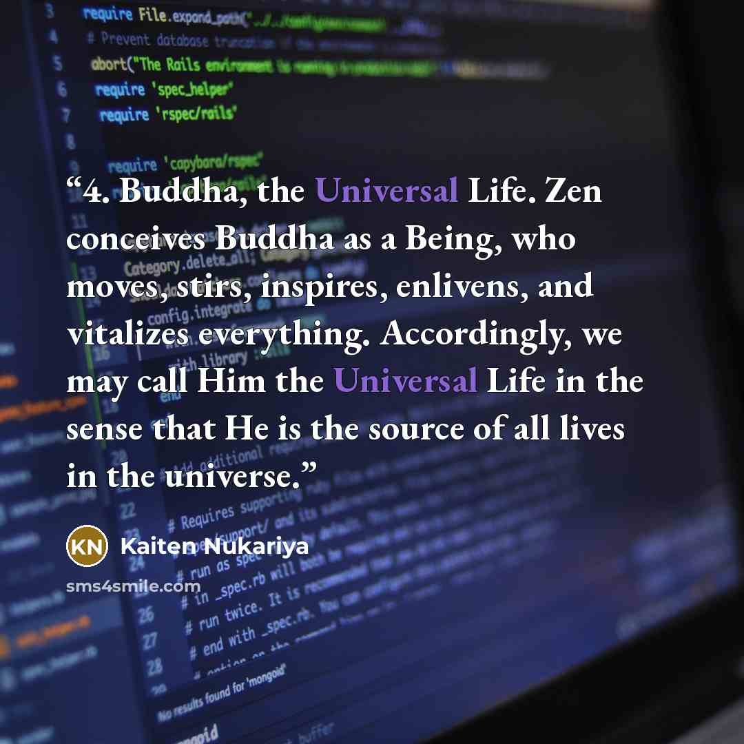 “4. Buddha, the Universal Life. Zen conceives Buddha as a Being, who moves, stirs, inspires, enlivens, and vitalizes everything. Accordingly, we may call Him the Universal Life in the sense that He is the source of all lives in the universe.” quote by Kaiten Nukariya
