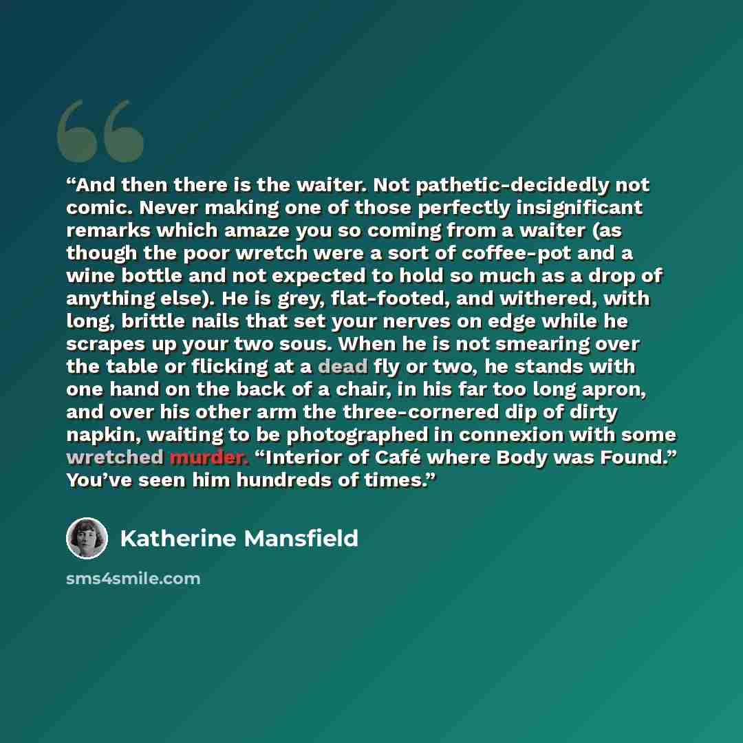 “And then there is the waiter. Not pathetic-decidedly not comic. Never making one of those perfectly insignificant remarks which amaze you so coming from a waiter (as though the poor wretch were a sort of coffee-pot and a wine bottle and not expected to hold so much as a drop of anything else). He…” quote by Katherine Mansfield