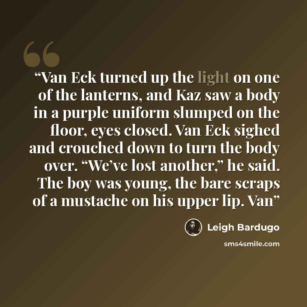 “Van Eck turned up the light on one of the lanterns, and Kaz saw a body in a purple uniform slumped on the floor, eyes closed. Van Eck sighed and crouched down to turn the body over. “We’ve lost another,” he said. The boy was young, the bare scraps of a mustache on his upper lip. Van” quote by Leigh Bardugo