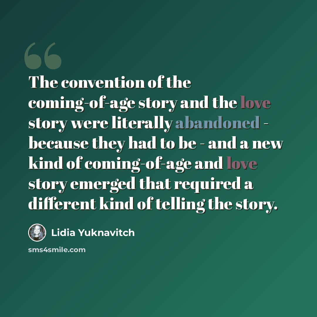 “The convention of the coming-of-age story and the love story were literally abandoned - because they had to be - and a new kind of coming-of-age and love story emerged that required a different kind of telling the story.” quote by Lidia Yuknavitch