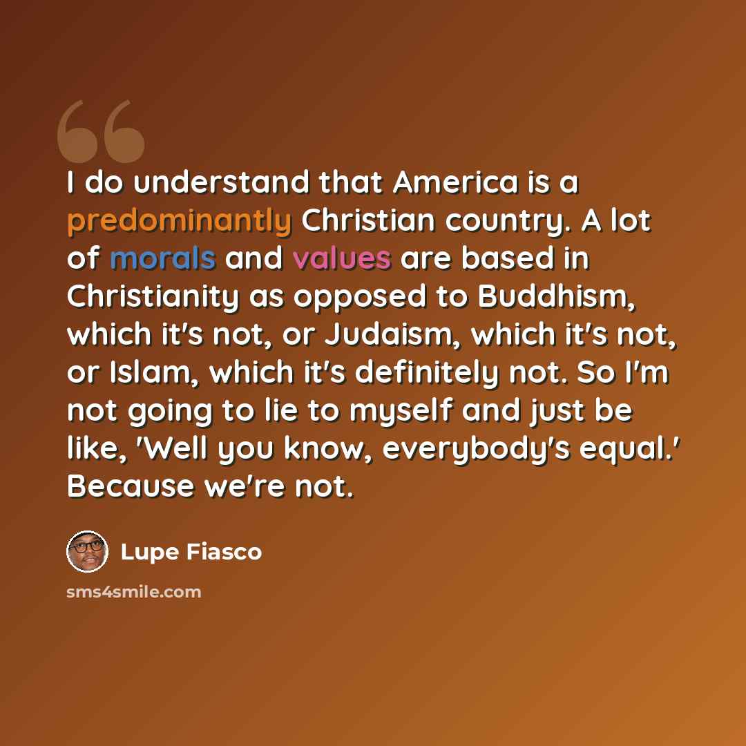 “I do understand that America is a predominantly Christian country. A lot of morals and values are based in Christianity as opposed to Buddhism, which it's not, or Judaism, which it's not, or Islam, which it's definitely not. So I'm not going to lie to myself and just be like, 'Well you know…” quote by Lupe Fiasco