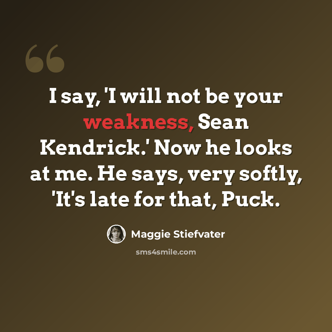 “I say, 'I will not be your weakness, Sean Kendrick.' Now he looks at me. He says, very softly, 'It's late for that, Puck.” quote by Maggie Stiefvater