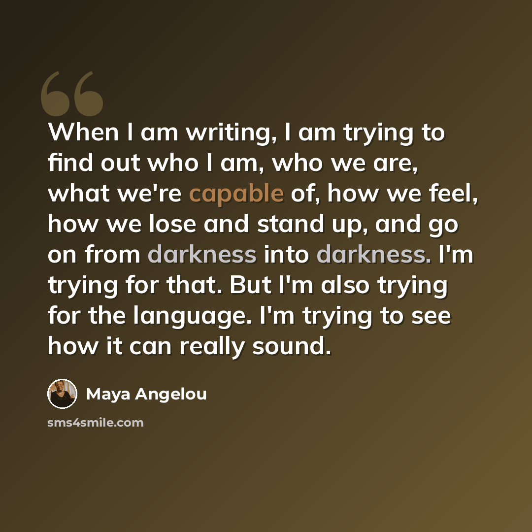 “When I am writing, I am trying to find out who I am, who we are, what we're capable of, how we feel, how we lose and stand up, and go on from darkness into darkness. I'm trying for that. But I'm also trying for the language. I'm trying to see how it can really sound.” quote by Maya Angelou