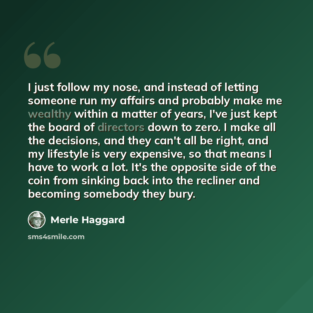 “I just follow my nose, and instead of letting someone run my affairs and probably make me wealthy within a matter of years, I've just kept the board of directors down to zero. I make all the decisions, and they can't all be right, and my lifestyle is very expensive, so that means I have to work a…” quote by Merle Haggard
