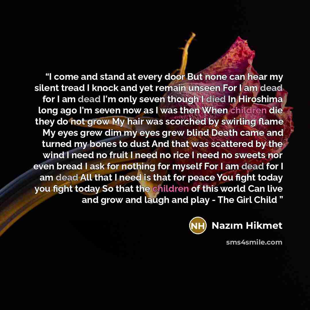 “I come and stand at every door But none can hear my silent tread I knock and yet remain unseen For I am dead for I am dead I'm only seven though I died In Hiroshima long ago I'm seven now as I was then When children die they do not grow My hair was scorched by swirling flame My eyes grew dim my…” quote by Nazim Hikmet