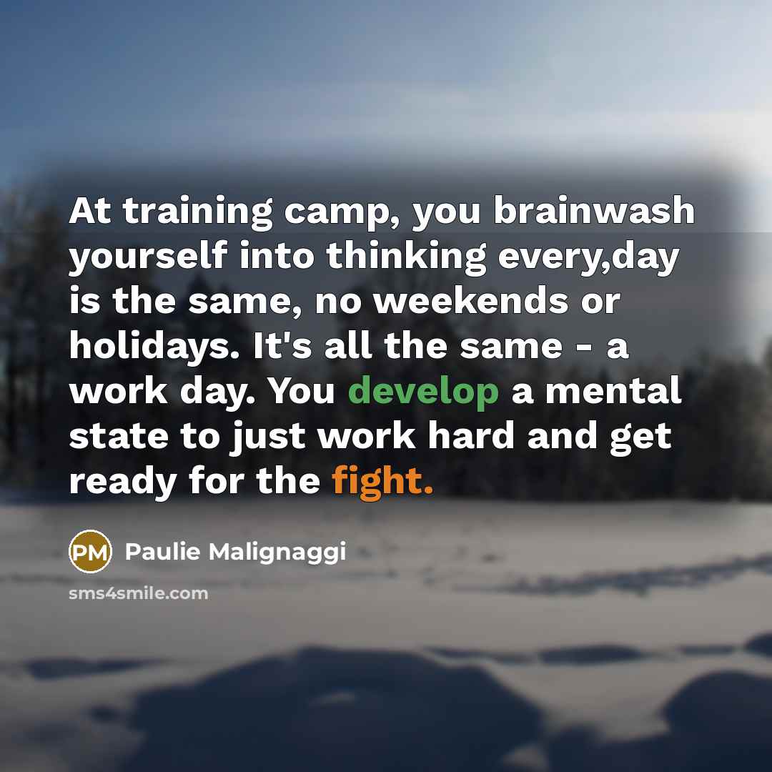 “At training camp, you brainwash yourself into thinking every,day is the same, no weekends or holidays. It's all the same - a work day. You develop a mental state to just work hard and get ready for the fight.” quote by Paulie Malignaggi