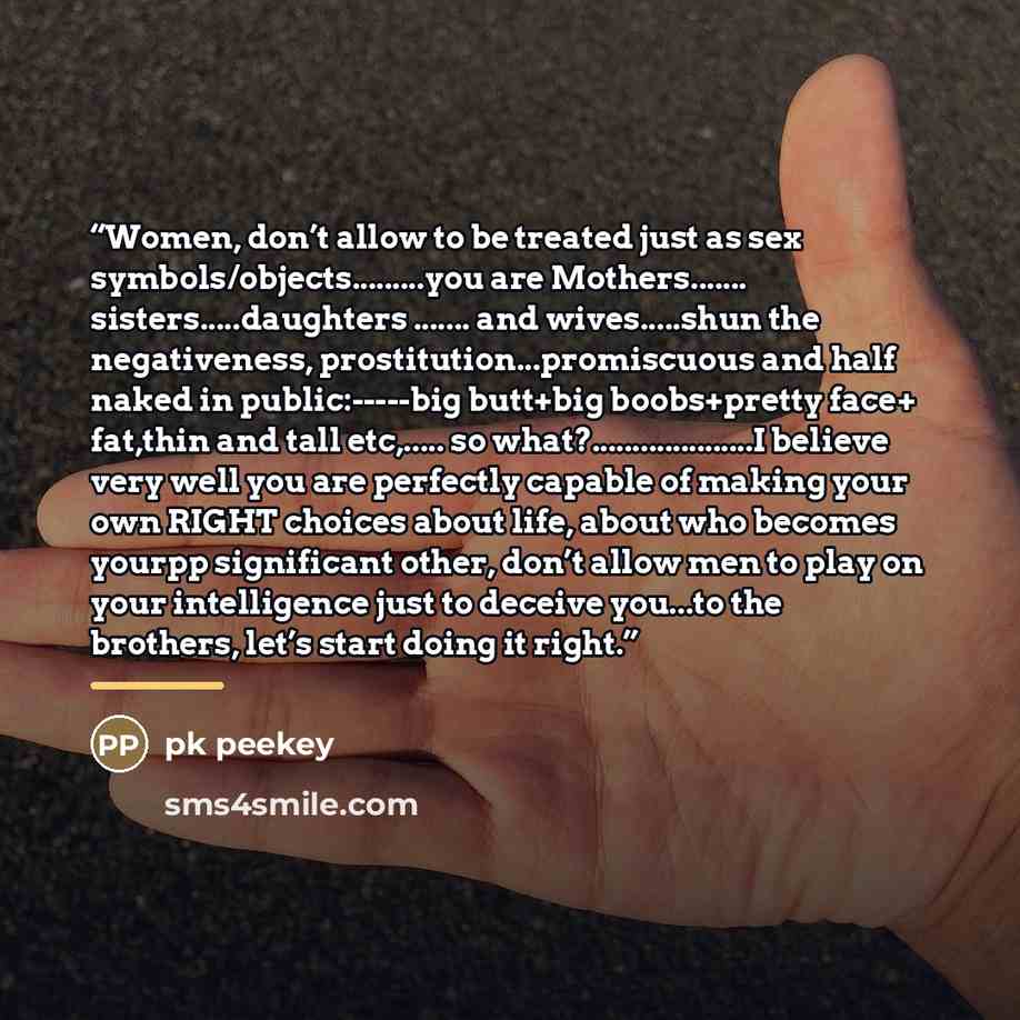 “Women, don’t allow to be treated just as sex symbols/objects….you are Mothers… sisters…daughters … and wives…shun the negativeness, prostitution...promiscuous and half naked in public:-----big butt+big boobs+pretty face+ fat,thin and tall etc,… so what?………I believe very well you are perfectly…” quote by Pk Peekey