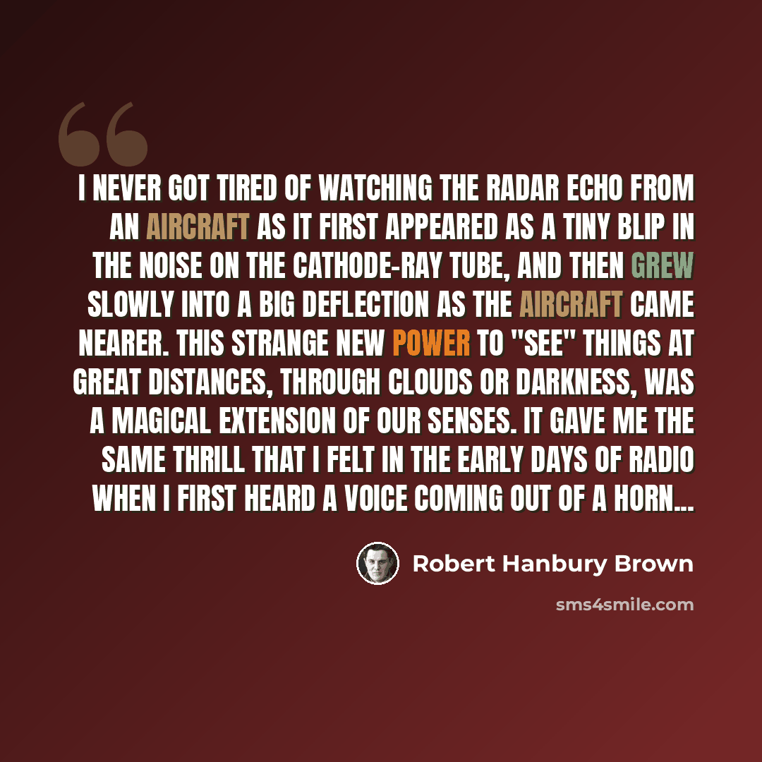 “I never got tired of watching the radar echo from an aircraft as it first appeared as a tiny blip in the noise on the cathode-ray tube, and then grew slowly into a big deflection as the aircraft came nearer. This strange new power to "see" things at great distances, through clouds or darkness, was…” quote by Robert Hanbury Brown
