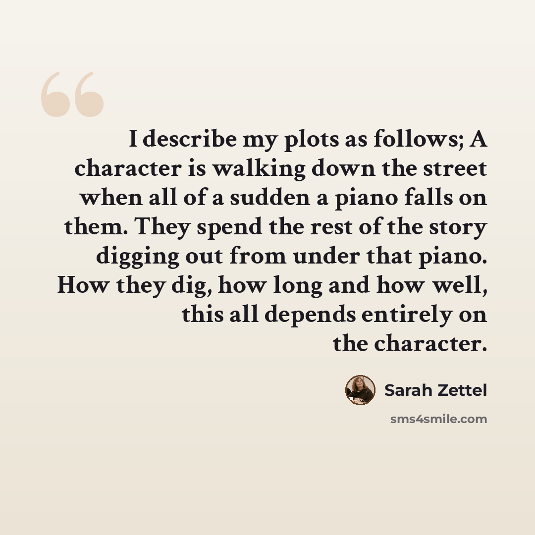 “I describe my plots as follows; A character is walking down the street when all of a sudden a piano falls on them. They spend the rest of the story digging out from under that piano. How they dig, how long and how well, this all depends entirely on the character.” quote by Sarah Zettel