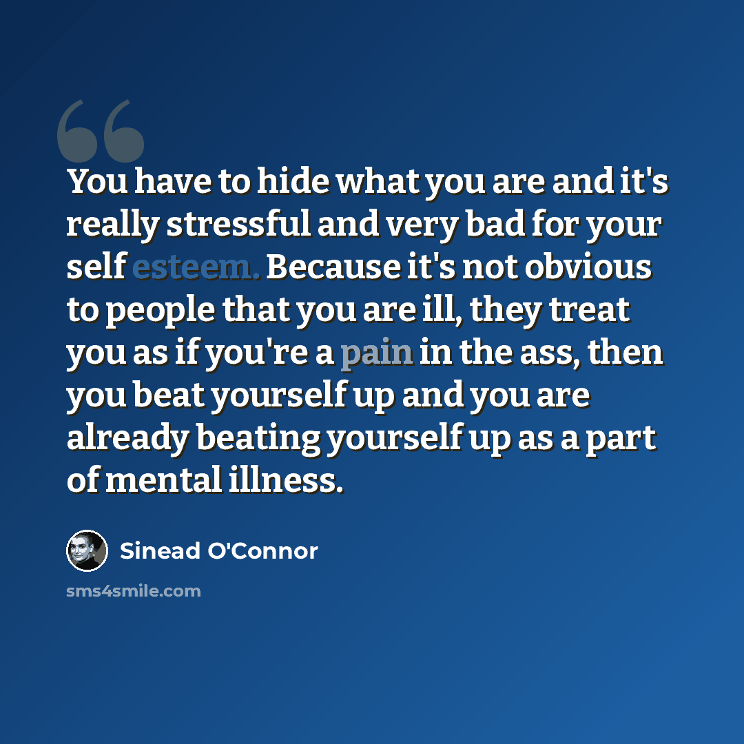 “You have to hide what you are and it's really stressful and very bad for your self esteem. Because it's not obvious to people that you are ill, they treat you as if you're a pain in the ass, then you beat yourself up and you are already beating yourself up as a part of mental illness.” quote by Sinead O'Connor