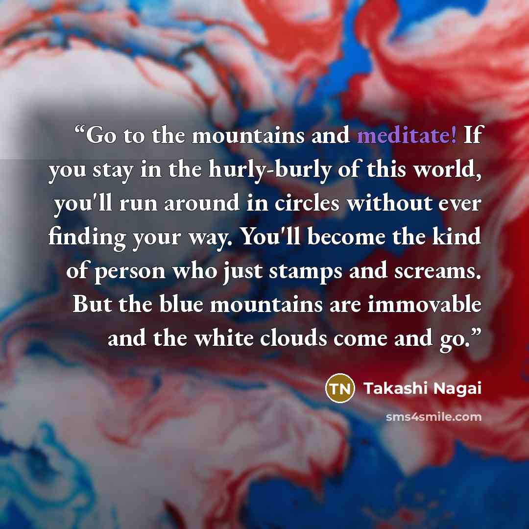 “Go to the mountains and meditate! If you stay in the hurly-burly of this world, you'll run around in circles without ever finding your way. You'll become the kind of person who just stamps and screams. But the blue mountains are immovable and the white clouds come and go.” quote by Takashi Nagai