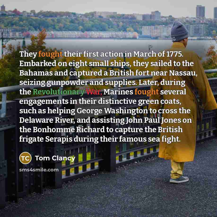 “They fought their first action in March of 1775. Embarked on eight small ships, they sailed to the Bahamas and captured a British fort near Nassau, seizing gunpowder and supplies. Later, during the Revolutionary War, Marines fought several engagements in their distinctive green coats, such as…” quote by Tom Clancy