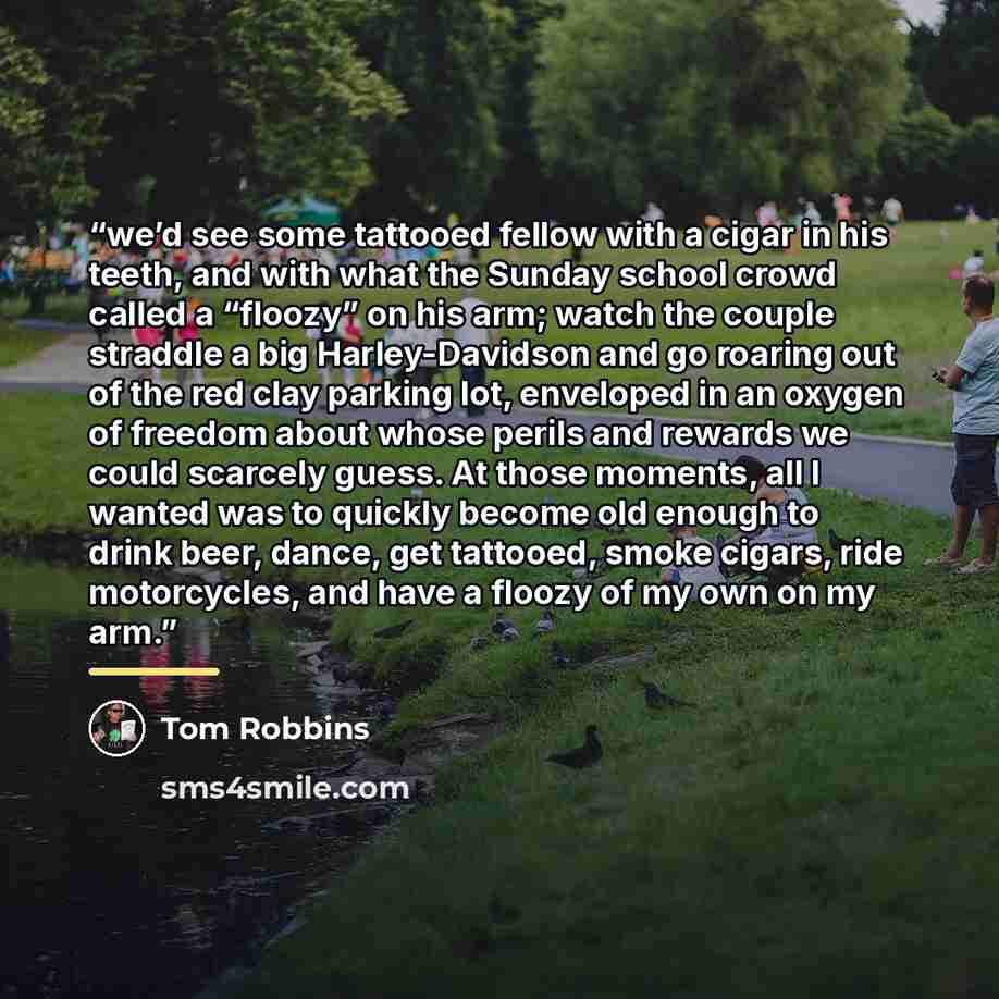 “we’d see some tattooed fellow with a cigar in his teeth, and with what the Sunday school crowd called a “floozy” on his arm; watch the couple straddle a big Harley-Davidson and go roaring out of the red clay parking lot, enveloped in an oxygen of freedom about whose perils and rewards we could…” quote by Tom Robbins