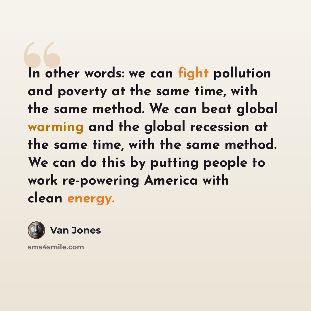 “In other words: we can fight pollution and poverty at the same time, with the same method. We can beat global warming and the global recession at the same time, with the same method. We can do this by putting people to work re-powering America with clean energy.” quote by Van Jones