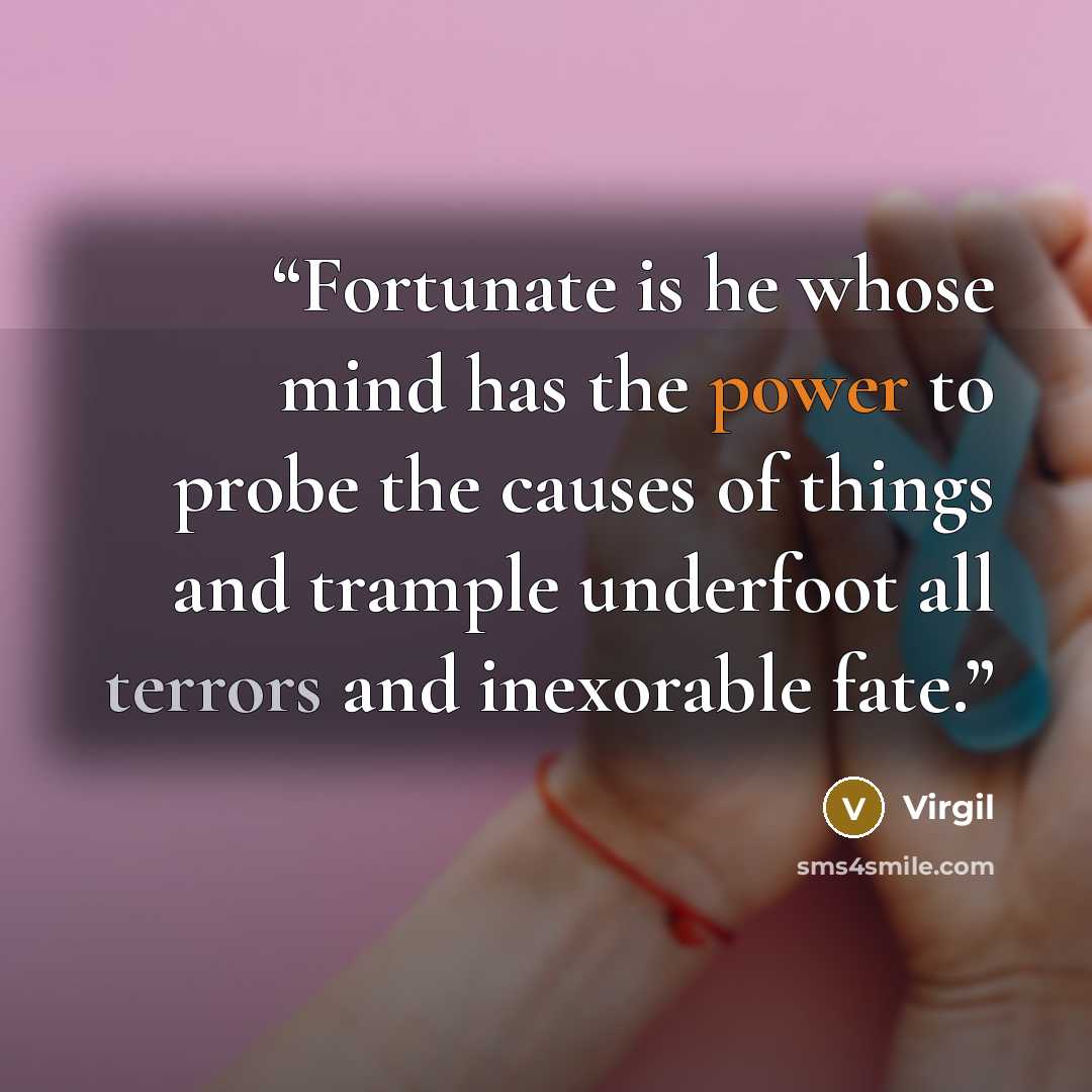 “Fortunate is he whose mind has the power to probe the causes of things and trample underfoot all terrors and inexorable fate.” quote by Virgil